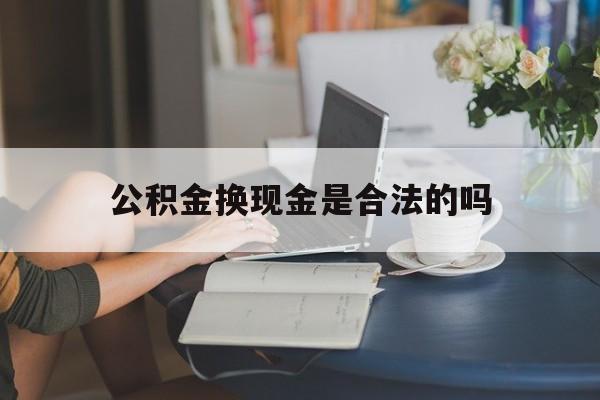 最新公积金换现金是合法的吗方法分析(最方便真实的德宏公积金换现金是合法的吗怎么办方法)