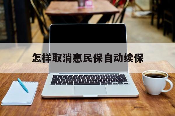 最新怎样取消惠民保自动续保方法分析(最方便真实的德宏怎样取消惠民保自动续保业务方法)
