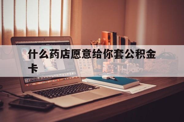 最新什么药店愿意给你套公积金卡方法分析(最方便真实的德宏什么药店愿意给你套公积金卡的钱方法)
