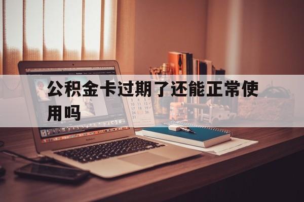最新公积金卡过期了还能正常使用吗方法分析(最方便真实的德宏公积金卡过期了钱还打得上来不?方法)